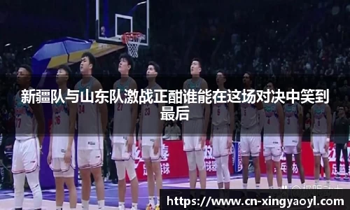 新疆队与山东队激战正酣谁能在这场对决中笑到最后